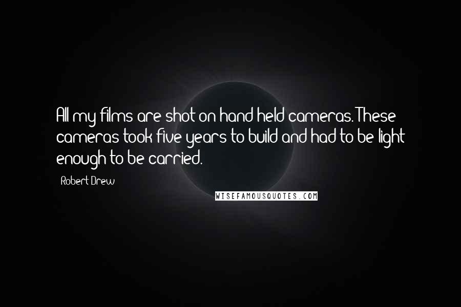 Robert Drew Quotes: All my films are shot on hand-held cameras. These cameras took five years to build and had to be light enough to be carried.