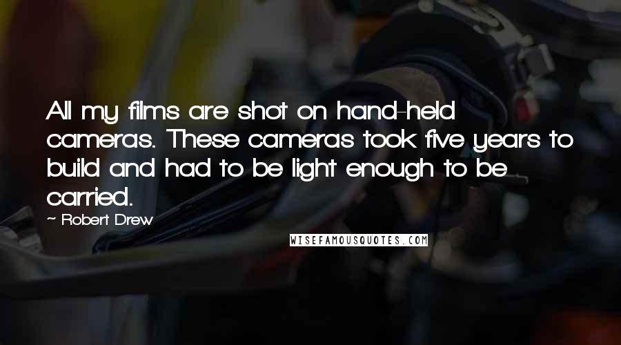 Robert Drew Quotes: All my films are shot on hand-held cameras. These cameras took five years to build and had to be light enough to be carried.