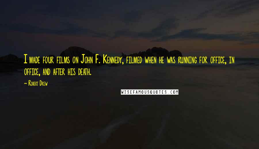 Robert Drew Quotes: I made four films on John F. Kennedy, filmed when he was running for office, in office, and after his death.