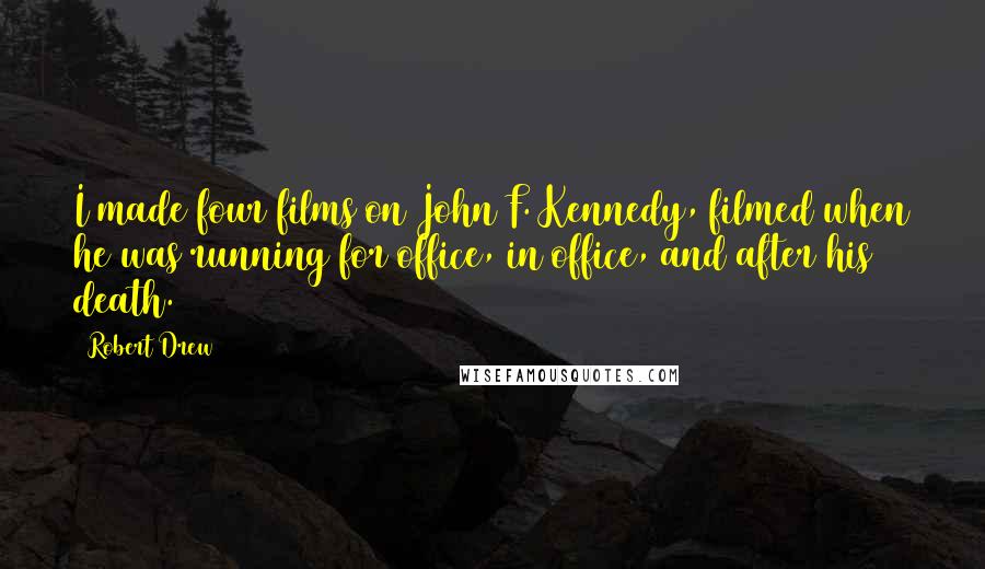 Robert Drew Quotes: I made four films on John F. Kennedy, filmed when he was running for office, in office, and after his death.