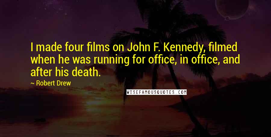 Robert Drew Quotes: I made four films on John F. Kennedy, filmed when he was running for office, in office, and after his death.