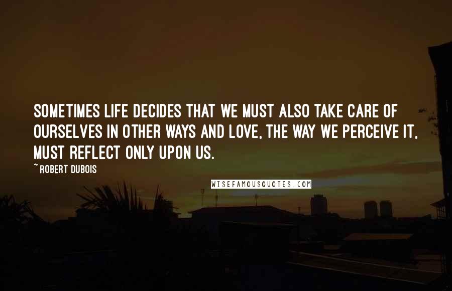 Robert Dubois Quotes: Sometimes life decides that we must also take care of ourselves in other ways and love, the way we perceive it, must reflect only upon us.