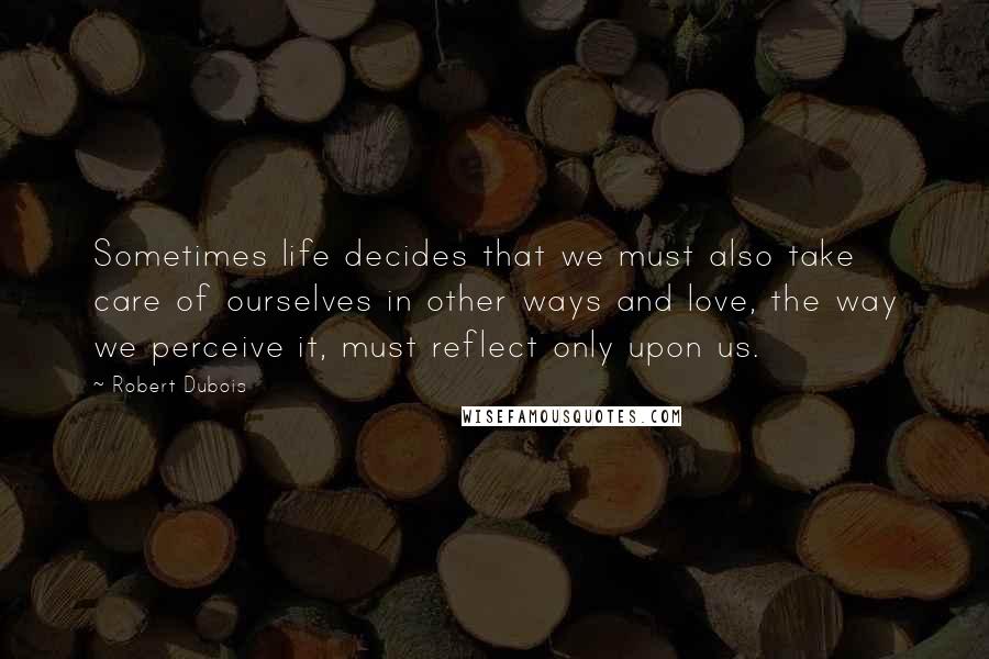 Robert Dubois Quotes: Sometimes life decides that we must also take care of ourselves in other ways and love, the way we perceive it, must reflect only upon us.