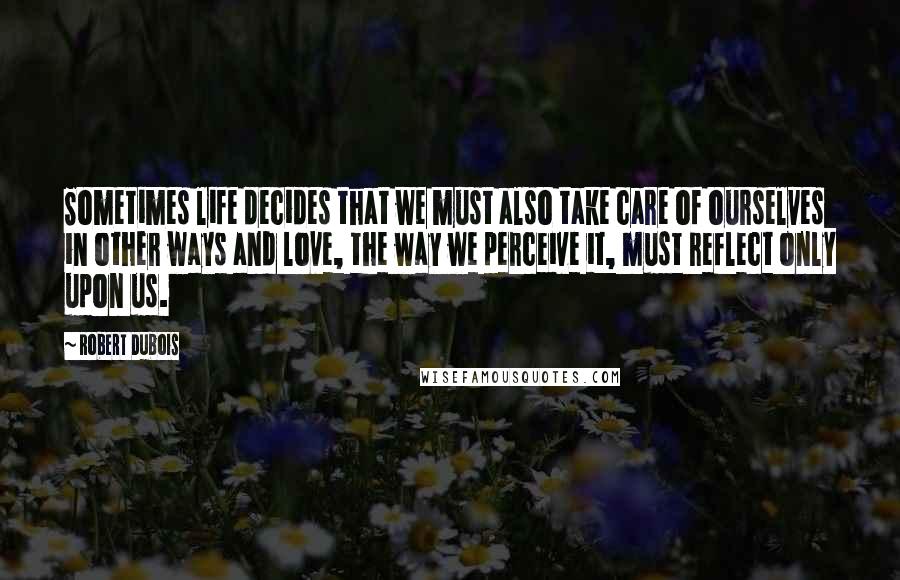 Robert Dubois Quotes: Sometimes life decides that we must also take care of ourselves in other ways and love, the way we perceive it, must reflect only upon us.