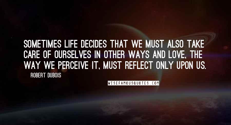 Robert Dubois Quotes: Sometimes life decides that we must also take care of ourselves in other ways and love, the way we perceive it, must reflect only upon us.