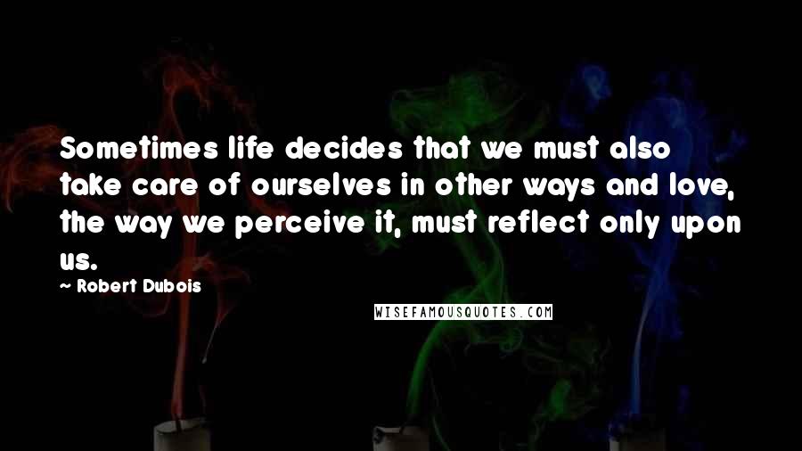 Robert Dubois Quotes: Sometimes life decides that we must also take care of ourselves in other ways and love, the way we perceive it, must reflect only upon us.