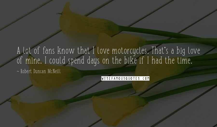 Robert Duncan McNeill Quotes: A lot of fans know that I love motorcycles. That's a big love of mine. I could spend days on the bike if I had the time.