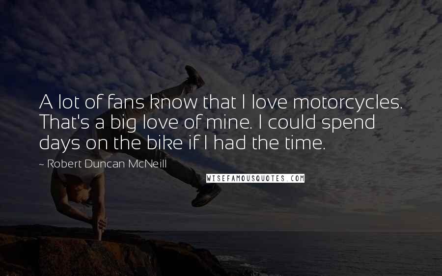 Robert Duncan McNeill Quotes: A lot of fans know that I love motorcycles. That's a big love of mine. I could spend days on the bike if I had the time.