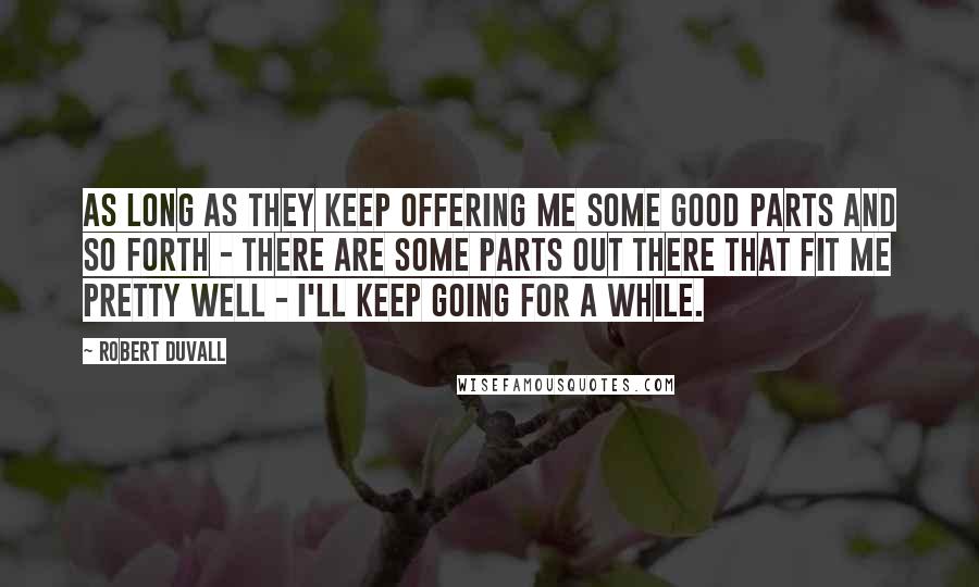 Robert Duvall Quotes: As long as they keep offering me some good parts and so forth - there are some parts out there that fit me pretty well - I'll keep going for a while.