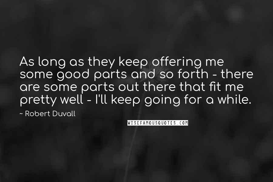 Robert Duvall Quotes: As long as they keep offering me some good parts and so forth - there are some parts out there that fit me pretty well - I'll keep going for a while.