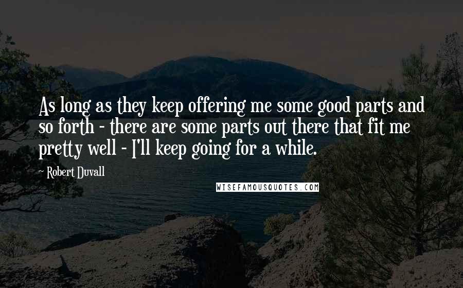 Robert Duvall Quotes: As long as they keep offering me some good parts and so forth - there are some parts out there that fit me pretty well - I'll keep going for a while.