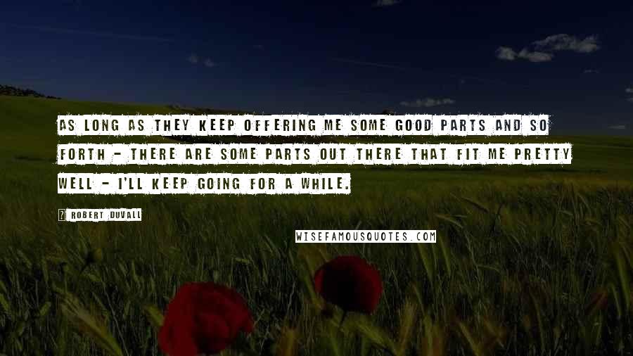 Robert Duvall Quotes: As long as they keep offering me some good parts and so forth - there are some parts out there that fit me pretty well - I'll keep going for a while.