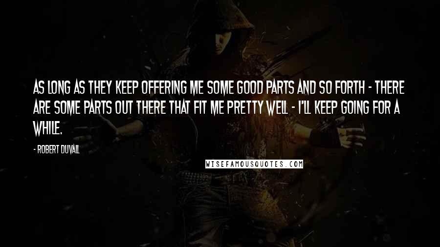 Robert Duvall Quotes: As long as they keep offering me some good parts and so forth - there are some parts out there that fit me pretty well - I'll keep going for a while.