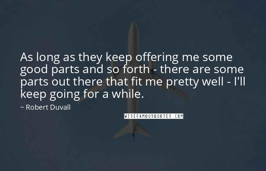 Robert Duvall Quotes: As long as they keep offering me some good parts and so forth - there are some parts out there that fit me pretty well - I'll keep going for a while.