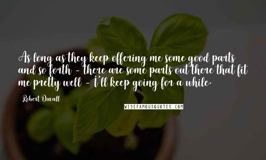 Robert Duvall Quotes: As long as they keep offering me some good parts and so forth - there are some parts out there that fit me pretty well - I'll keep going for a while.