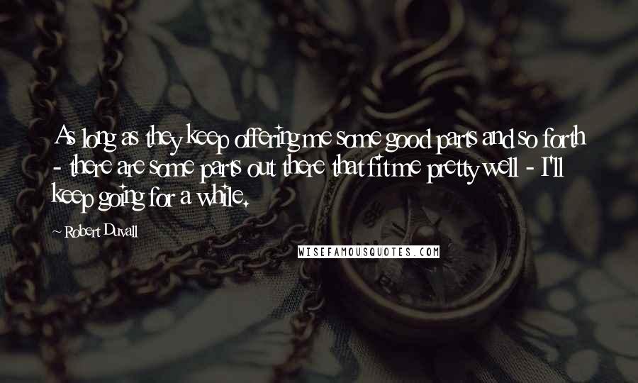 Robert Duvall Quotes: As long as they keep offering me some good parts and so forth - there are some parts out there that fit me pretty well - I'll keep going for a while.