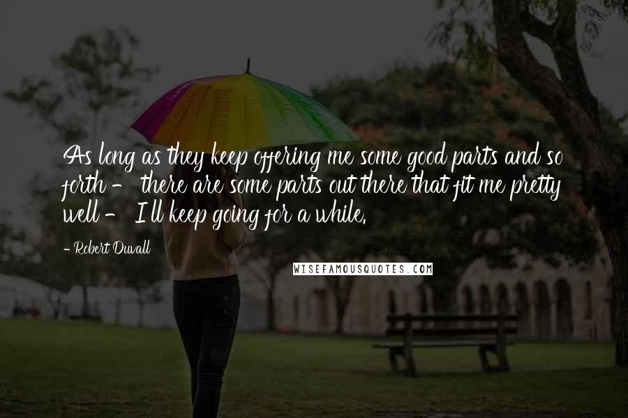 Robert Duvall Quotes: As long as they keep offering me some good parts and so forth - there are some parts out there that fit me pretty well - I'll keep going for a while.