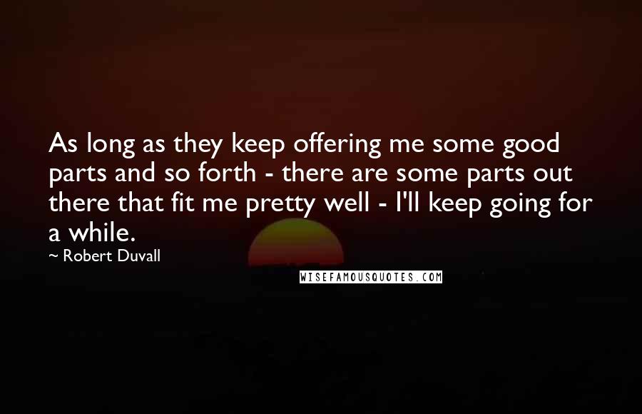 Robert Duvall Quotes: As long as they keep offering me some good parts and so forth - there are some parts out there that fit me pretty well - I'll keep going for a while.