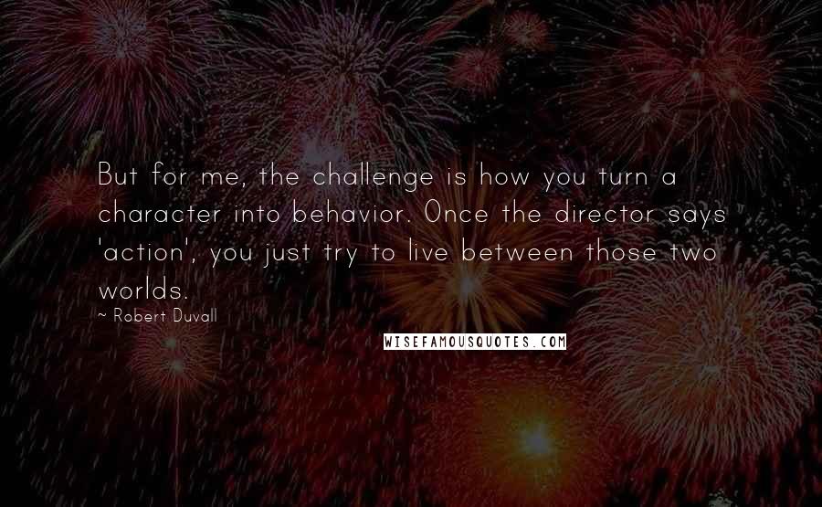Robert Duvall Quotes: But for me, the challenge is how you turn a character into behavior. Once the director says 'action', you just try to live between those two worlds.