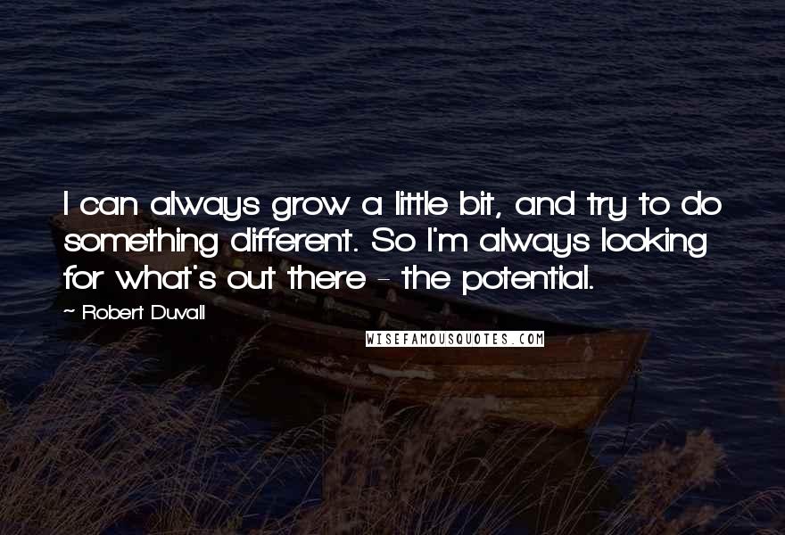 Robert Duvall Quotes: I can always grow a little bit, and try to do something different. So I'm always looking for what's out there - the potential.