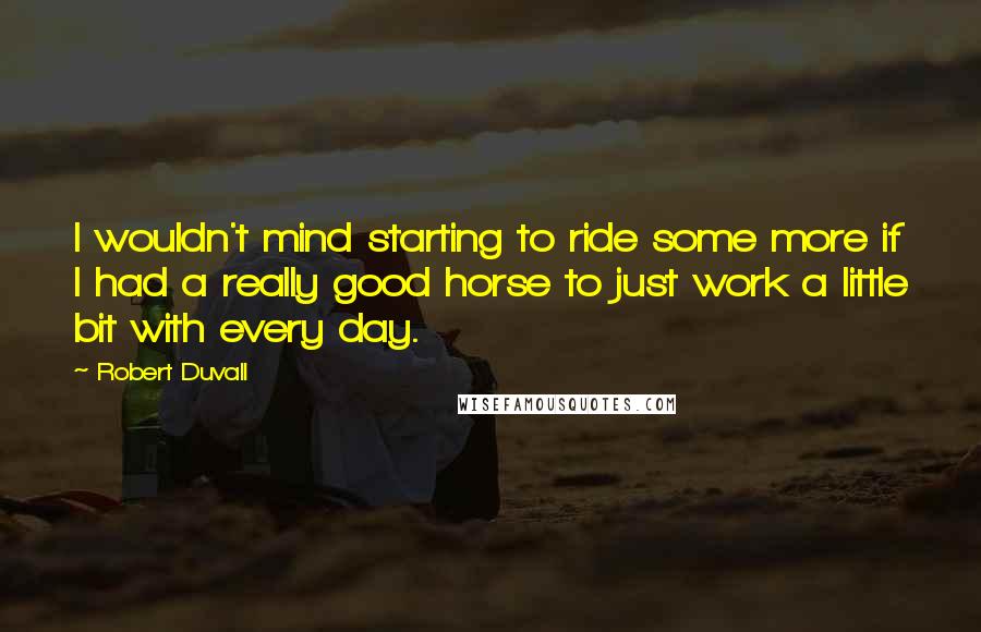 Robert Duvall Quotes: I wouldn't mind starting to ride some more if I had a really good horse to just work a little bit with every day.