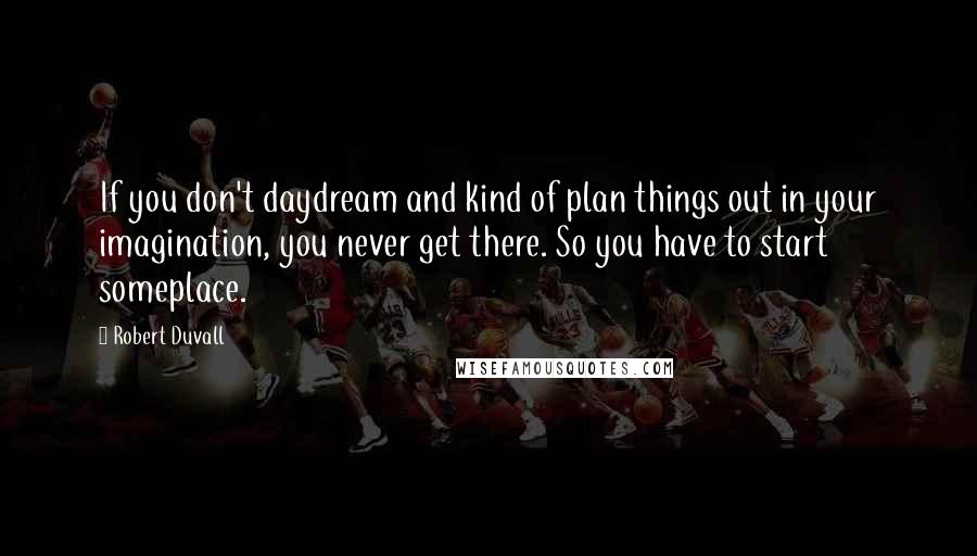 Robert Duvall Quotes: If you don't daydream and kind of plan things out in your imagination, you never get there. So you have to start someplace.