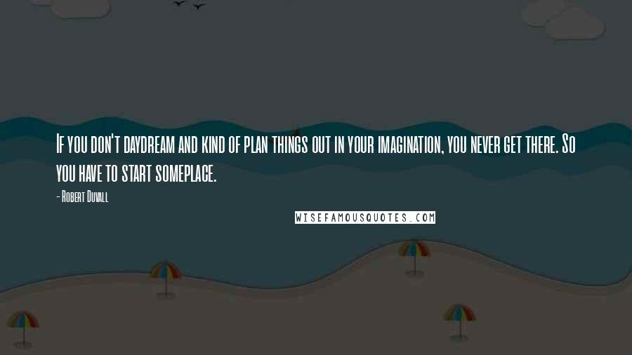 Robert Duvall Quotes: If you don't daydream and kind of plan things out in your imagination, you never get there. So you have to start someplace.