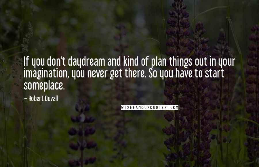 Robert Duvall Quotes: If you don't daydream and kind of plan things out in your imagination, you never get there. So you have to start someplace.