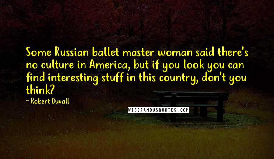 Robert Duvall Quotes: Some Russian ballet master woman said there's no culture in America, but if you look you can find interesting stuff in this country, don't you think?