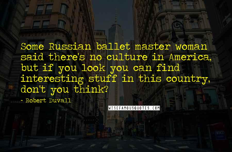 Robert Duvall Quotes: Some Russian ballet master woman said there's no culture in America, but if you look you can find interesting stuff in this country, don't you think?