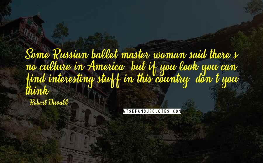 Robert Duvall Quotes: Some Russian ballet master woman said there's no culture in America, but if you look you can find interesting stuff in this country, don't you think?