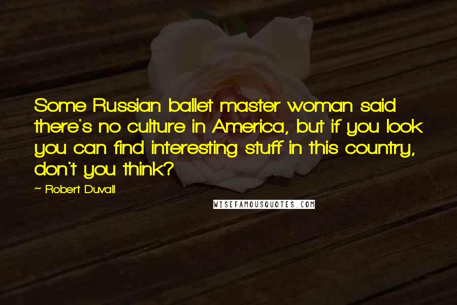 Robert Duvall Quotes: Some Russian ballet master woman said there's no culture in America, but if you look you can find interesting stuff in this country, don't you think?