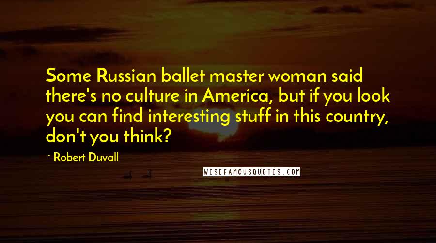 Robert Duvall Quotes: Some Russian ballet master woman said there's no culture in America, but if you look you can find interesting stuff in this country, don't you think?