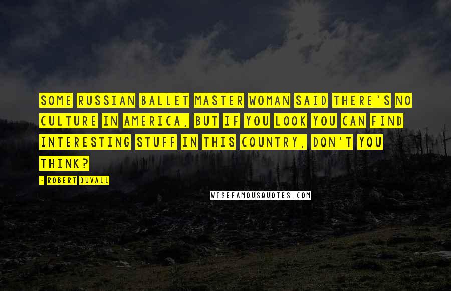 Robert Duvall Quotes: Some Russian ballet master woman said there's no culture in America, but if you look you can find interesting stuff in this country, don't you think?