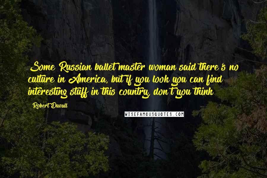 Robert Duvall Quotes: Some Russian ballet master woman said there's no culture in America, but if you look you can find interesting stuff in this country, don't you think?