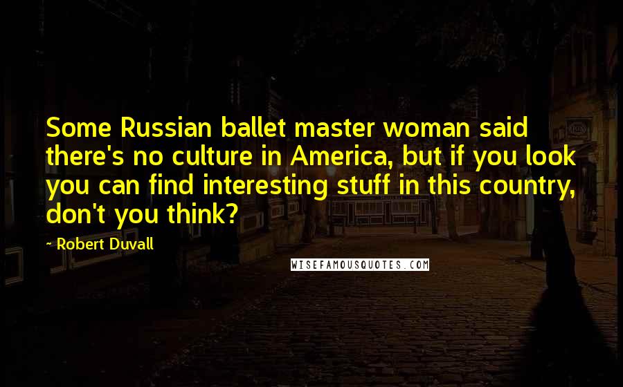 Robert Duvall Quotes: Some Russian ballet master woman said there's no culture in America, but if you look you can find interesting stuff in this country, don't you think?
