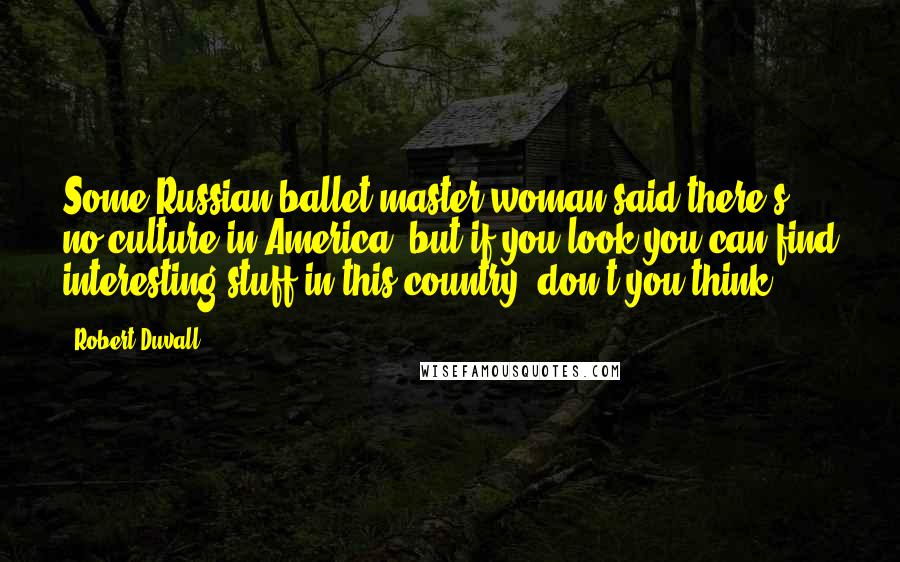 Robert Duvall Quotes: Some Russian ballet master woman said there's no culture in America, but if you look you can find interesting stuff in this country, don't you think?