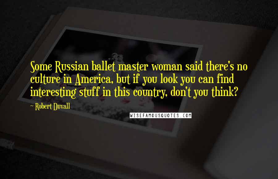 Robert Duvall Quotes: Some Russian ballet master woman said there's no culture in America, but if you look you can find interesting stuff in this country, don't you think?