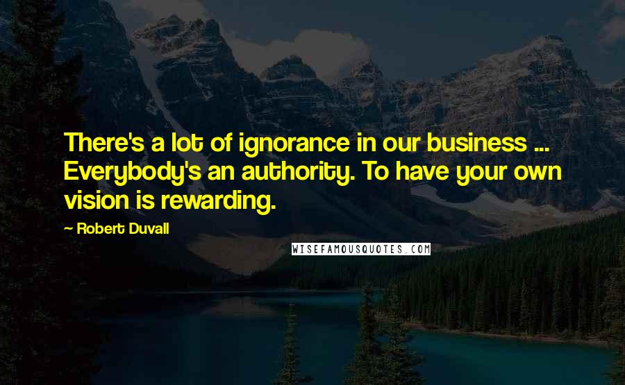 Robert Duvall Quotes: There's a lot of ignorance in our business ... Everybody's an authority. To have your own vision is rewarding.