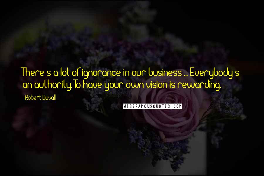 Robert Duvall Quotes: There's a lot of ignorance in our business ... Everybody's an authority. To have your own vision is rewarding.