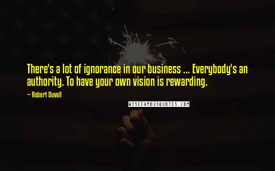 Robert Duvall Quotes: There's a lot of ignorance in our business ... Everybody's an authority. To have your own vision is rewarding.