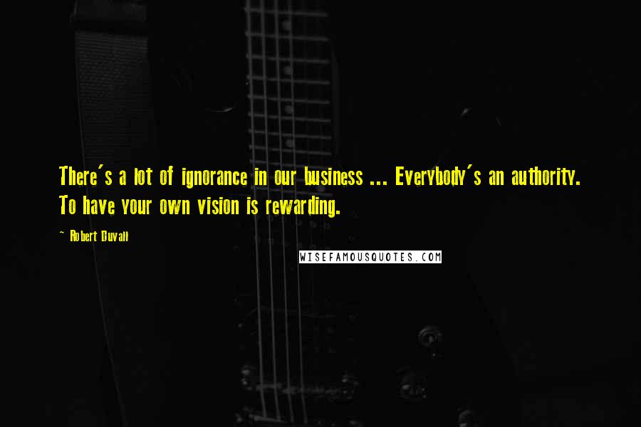 Robert Duvall Quotes: There's a lot of ignorance in our business ... Everybody's an authority. To have your own vision is rewarding.