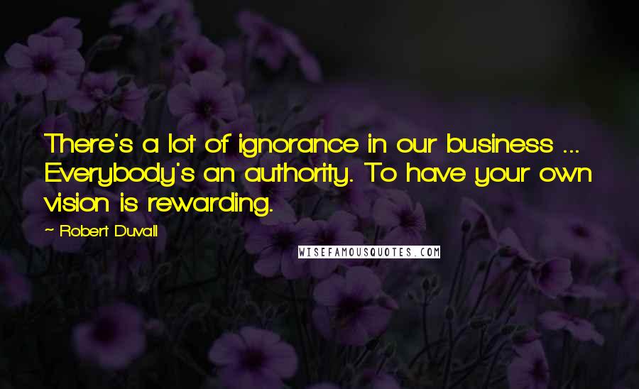 Robert Duvall Quotes: There's a lot of ignorance in our business ... Everybody's an authority. To have your own vision is rewarding.