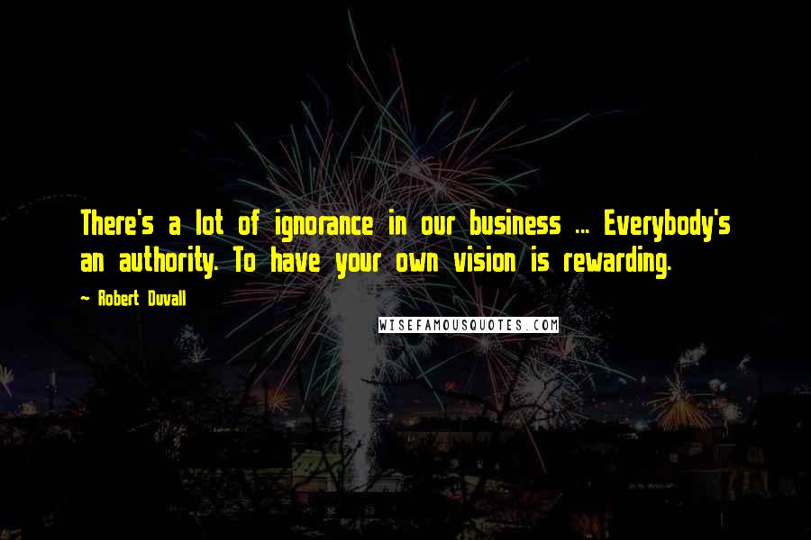 Robert Duvall Quotes: There's a lot of ignorance in our business ... Everybody's an authority. To have your own vision is rewarding.