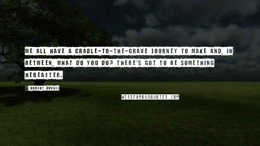 Robert Duvall Quotes: We all have a cradle-to-the-grave journey to make and, in between, what do you do? There's got to be something hereafter.