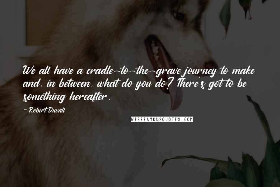 Robert Duvall Quotes: We all have a cradle-to-the-grave journey to make and, in between, what do you do? There's got to be something hereafter.