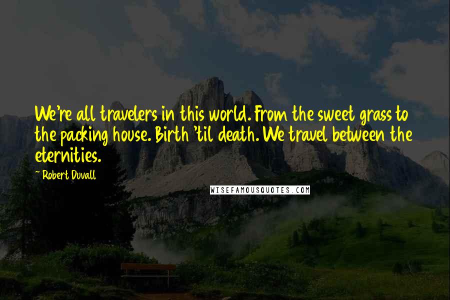 Robert Duvall Quotes: We're all travelers in this world. From the sweet grass to the packing house. Birth 'til death. We travel between the eternities.