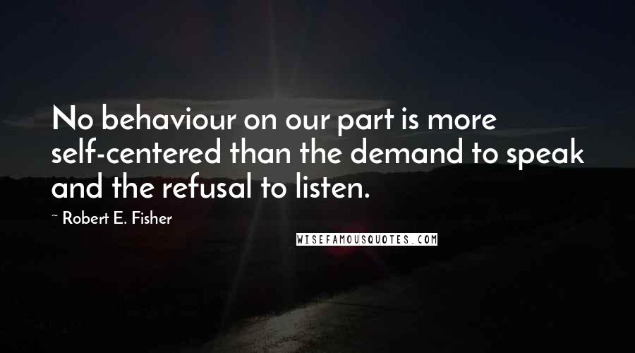 Robert E. Fisher Quotes: No behaviour on our part is more self-centered than the demand to speak and the refusal to listen.