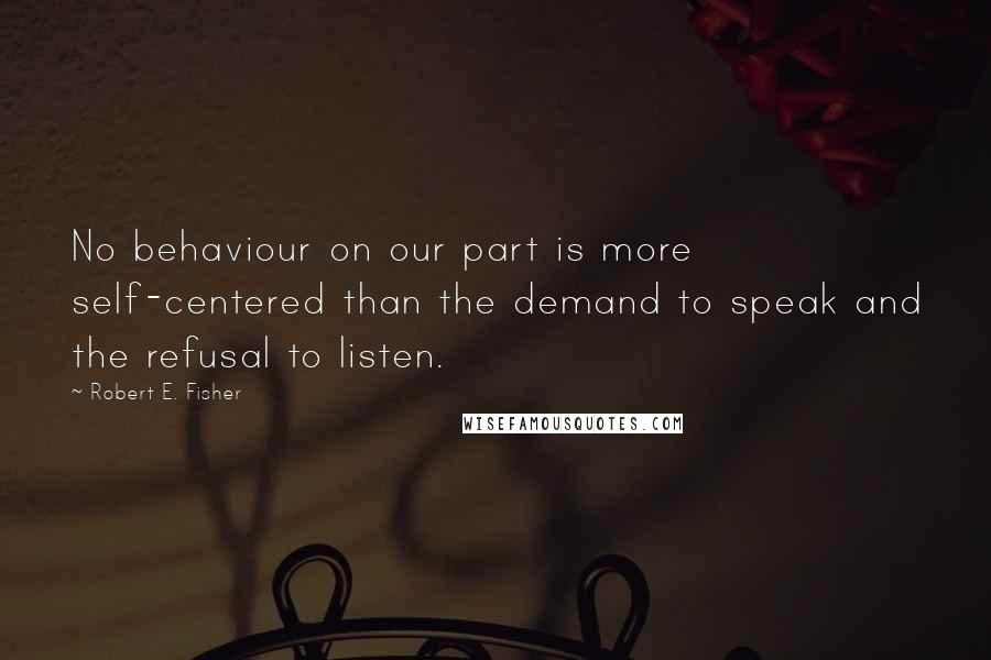 Robert E. Fisher Quotes: No behaviour on our part is more self-centered than the demand to speak and the refusal to listen.