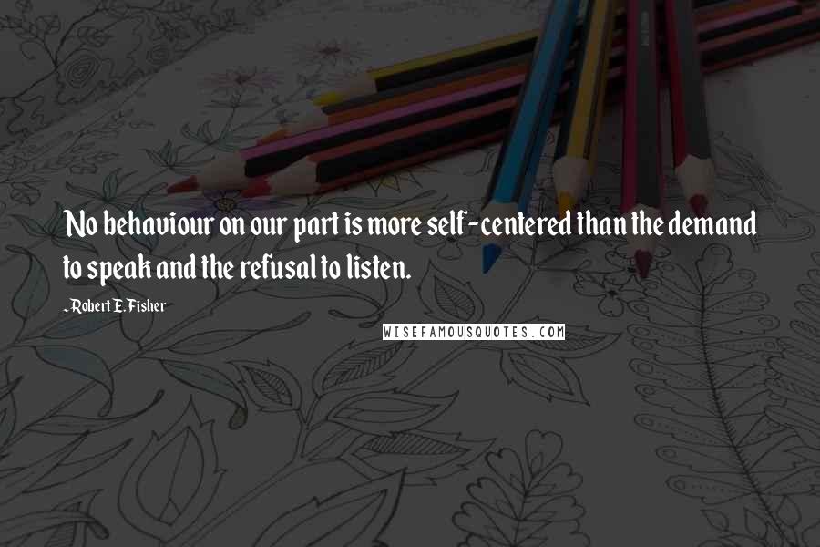 Robert E. Fisher Quotes: No behaviour on our part is more self-centered than the demand to speak and the refusal to listen.